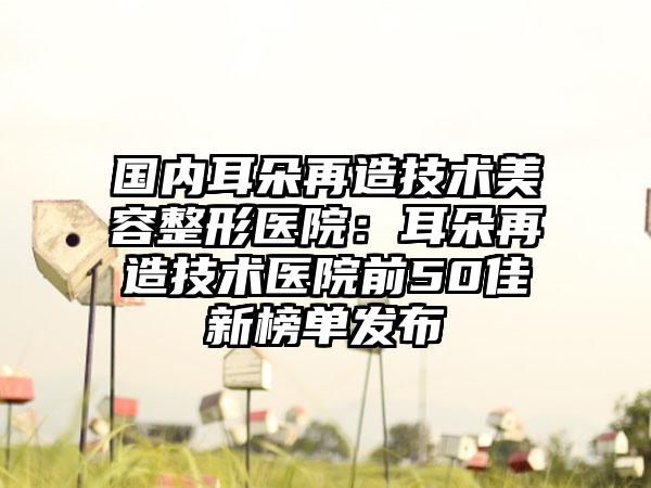 国内耳朵再造技术美容整形医院:耳朵再造技术医院前50佳新榜单发布