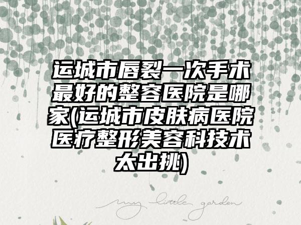 运城市唇裂一次手术最好的整容医院是哪家(运城市皮肤病医院医疗整形美容科技术太出挑)