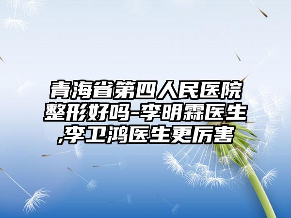青海省第四人民医院整形好吗-李明霖医生,李卫鸿医生更厉害