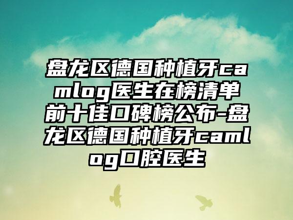 盘龙区德国种植牙camlog医生在榜清单前十佳口碑榜公布-盘龙区德国种植牙camlog口腔医生