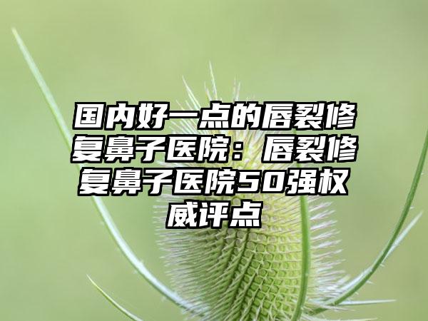 国内好一点的唇裂修复鼻子医院:唇裂修复鼻子医院50强权威评点