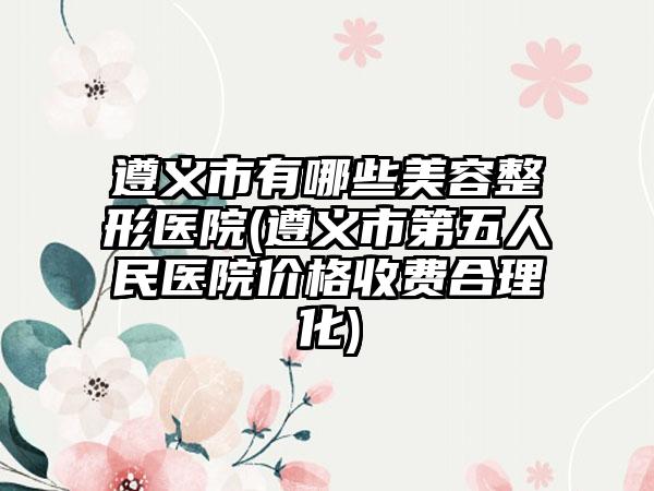 遵义市有哪些美容整形医院(遵义市第五人民医院价格收费合理化)