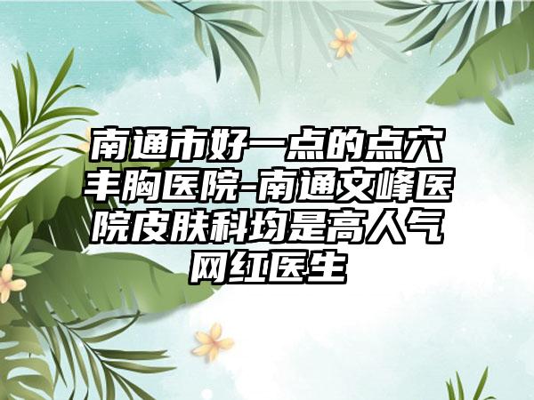 南通市好一点的点穴丰胸医院-南通文峰医院皮肤科均是高人气网红医生