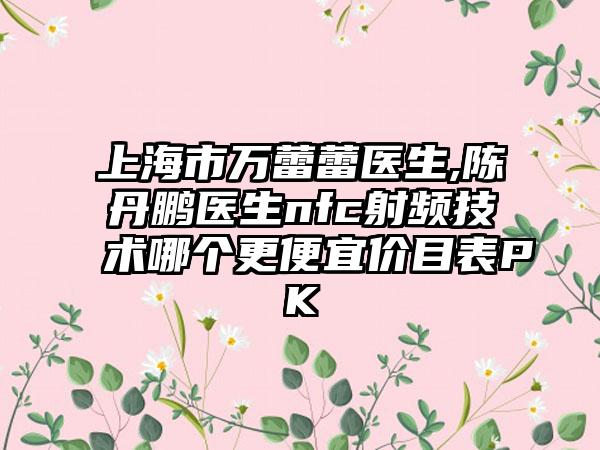 上海市万蕾蕾医生,陈丹鹏医生nfc射频技术哪个更便宜价目表PK