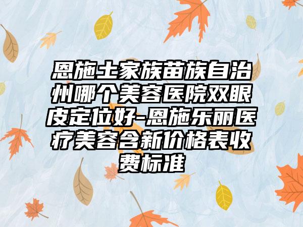 恩施土家族苗族自治州哪个美容医院双眼皮定位好-恩施乐丽医疗美容含新价格表收费标准