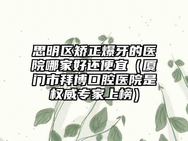 思明区矫正爆牙的医院哪家好还便宜（厦门市拜博口腔医院是权威专家上榜）