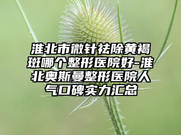 淮北市微针祛除黄褐斑哪个整形医院好-淮北奥斯曼整形医院人气口碑实力汇总
