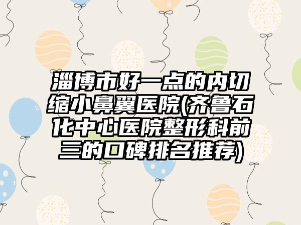 淄博市好一点的内切缩小鼻翼医院(齐鲁石化中心医院整形科前三的口碑排名推荐)