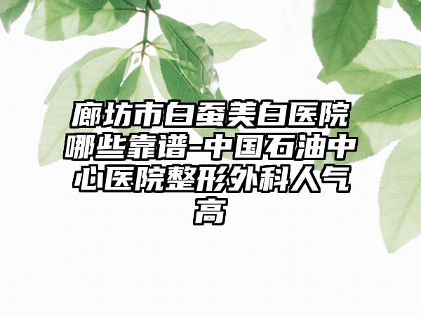 廊坊市白蚕美白医院哪些靠谱-中国石油中心医院整形外科人气高
