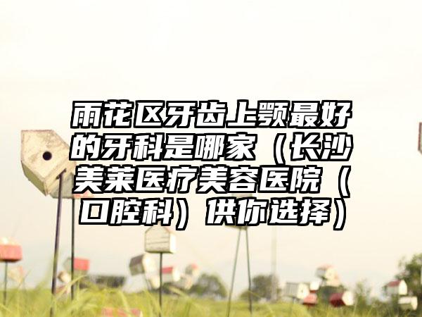 雨花区牙齿上颚最好的牙科是哪家（长沙美莱医疗美容医院（口腔科）供你选择）