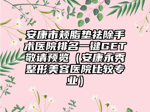 安康市颊脂垫祛除手术医院排名一键GET敬请预览(安康永秀整形美容医院比较专业)