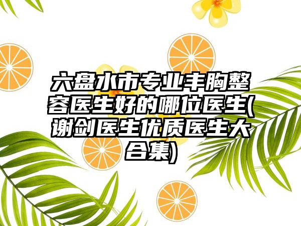 六盘水市专业丰胸整容医生好的哪位医生(谢剑医生优质医生大合集)