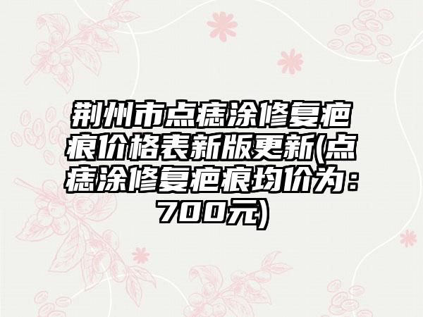 荆州市点痣涂修复疤痕价格表新版更新(点痣涂修复疤痕均价为：700元)