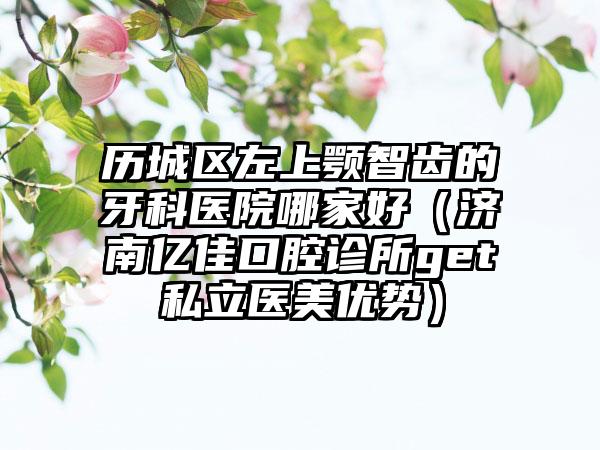 历城区左上颚智齿的牙科医院哪家好（济南亿佳口腔诊所get私立医美优势）
