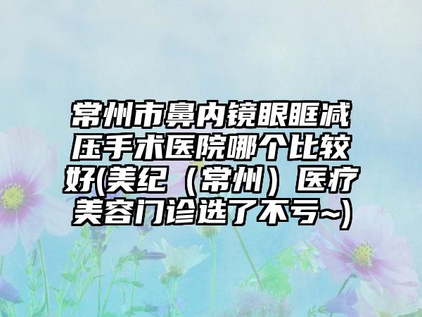常州市鼻内镜眼眶减压手术医院哪个比较好(美纪(常州)医疗美容门诊选了不亏~)