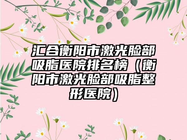 汇合衡阳市激光脸部吸脂医院排名榜（衡阳市激光脸部吸脂整形医院）