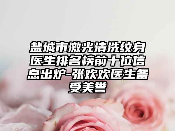 盐城市激光清洗纹身医生排名榜前十位信息出炉-张欢欢医生备受美誉