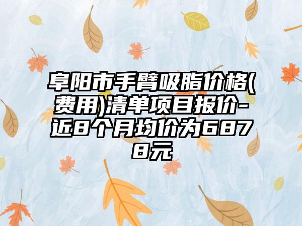 阜阳市手臂吸脂价格(费用)清单项目报价-近8个月均价为6878元