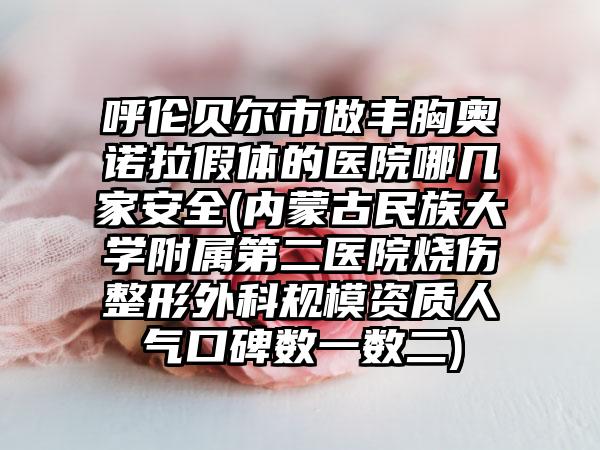 呼伦贝尔市做丰胸奥诺拉假体的医院哪几家安全(内蒙古民族大学附属第二医院烧伤整形外科规模资质人气口碑数一数二)