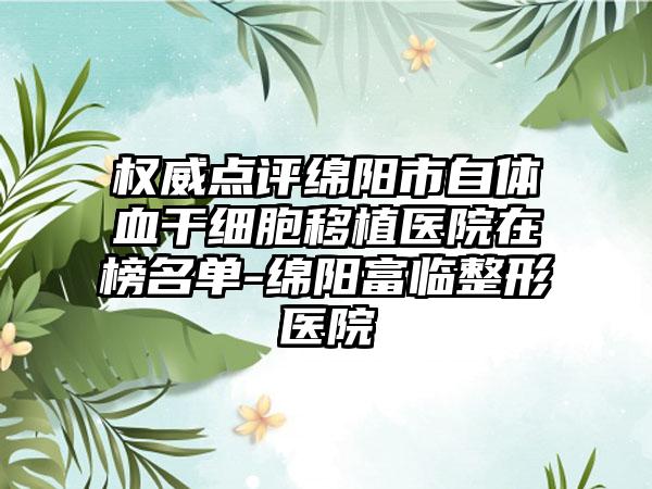 权威点评绵阳市自体血干细胞移植医院在榜名单-绵阳富临整形医院