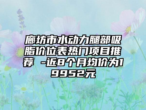 廊坊市水动力腿部吸脂价位表热门项目推荐 -近8个月均价为19952元