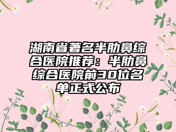 湖南省著名半肋鼻综合医院推荐:半肋鼻综合医院前30位名单正式公布