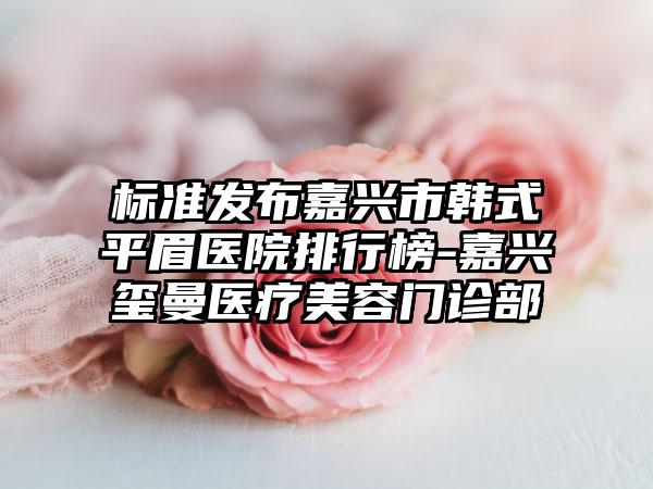 标准发布嘉兴市韩式平眉医院排行榜-嘉兴玺曼医疗美容门诊部