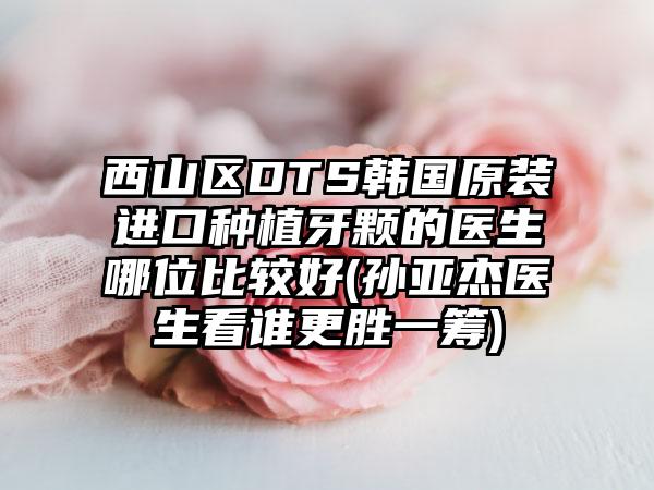 西山区DTS韩国原装进口种植牙颗的医生哪位比较好(孙亚杰医生看谁更胜一筹)