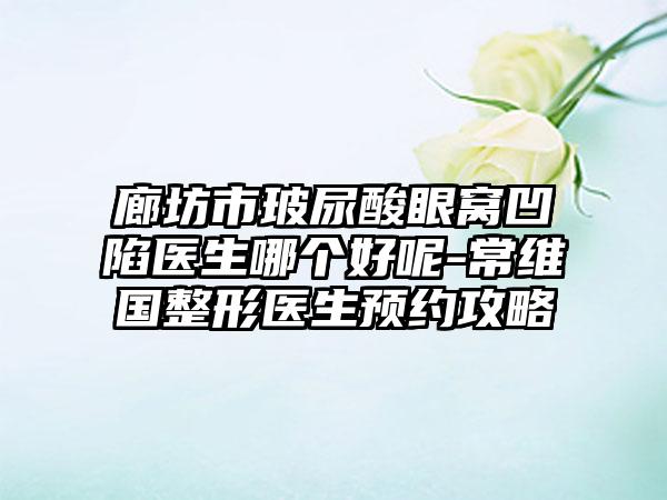 廊坊市玻尿酸眼窝凹陷医生哪个好呢-常维国整形医生预约攻略