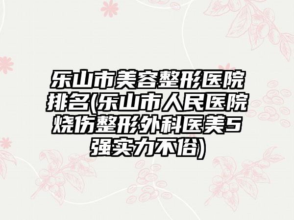 乐山市美容整形医院排名(乐山市人民医院烧伤整形外科医美5强实力不俗)