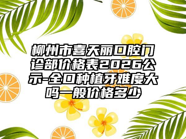 柳州市喜天丽口腔门诊部价格表2026公示-全口种植牙难度大吗一般价格多少