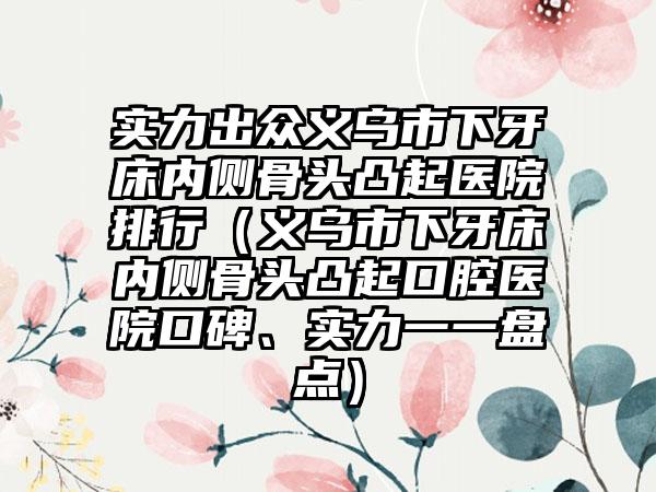 实力出众义乌市下牙床内侧骨头凸起医院排行（义乌市下牙床内侧骨头凸起口腔医院口碑、实力一一盘点）