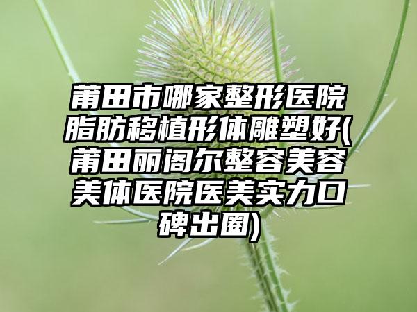 莆田市哪家整形医院脂肪移植形体雕塑好(莆田丽阁尔整容美容美体医院医美实力口碑出圈)