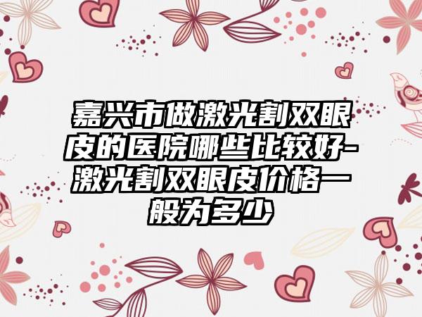 嘉兴市做激光割双眼皮的医院哪些比较好-激光割双眼皮价格一般为多少