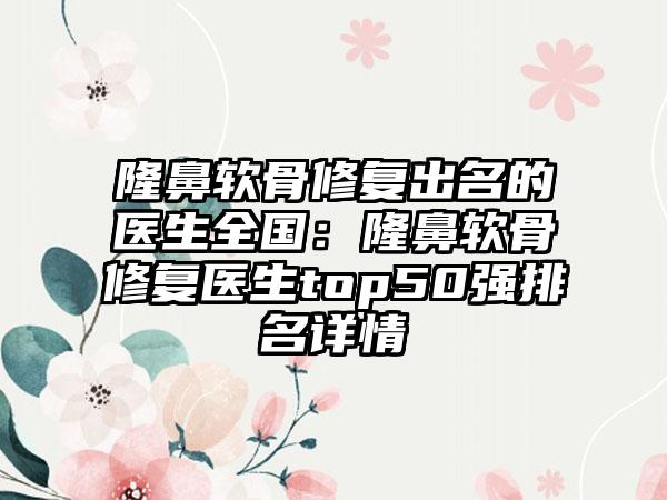 隆鼻软骨修复出名的医生全国：隆鼻软骨修复医生top50强排名详情