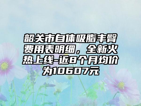 韶关市自体吸脂丰臀费用表明细,全新火热上线-近8个月均价为10607元