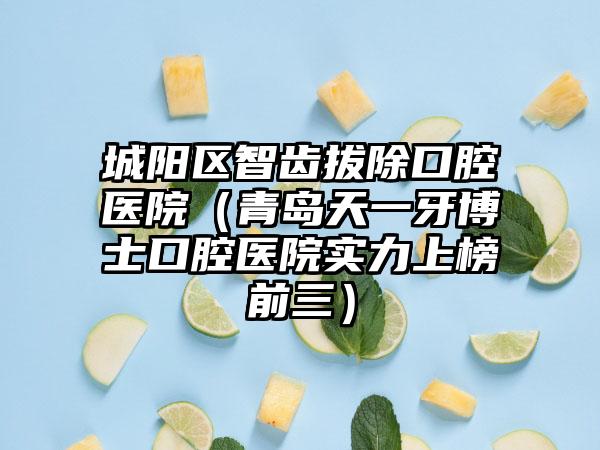 城阳区智齿拔除口腔医院（青岛天一牙博士口腔医院实力上榜前三）