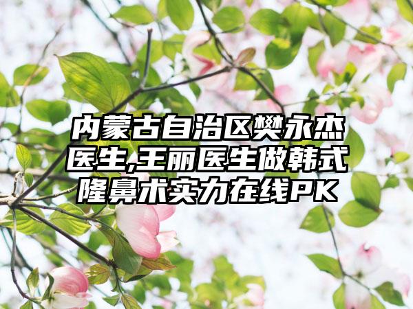 内蒙古自治区樊永杰医生,王丽医生做韩式隆鼻术实力在线PK