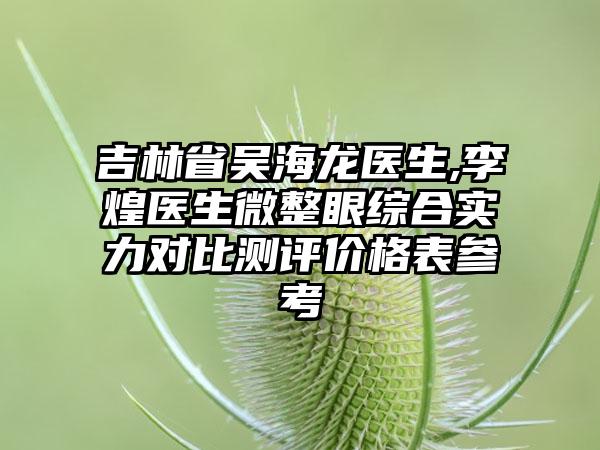 吉林省吴海龙医生,李煌医生微整眼综合实力对比测评价格表参考