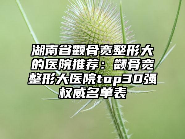 湖南省颧骨宽整形大的医院推荐:颧骨宽整形大医院top30强权威名单表