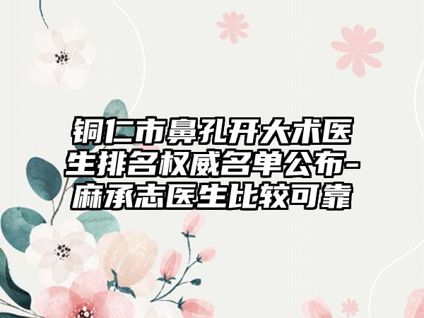 铜仁市鼻孔开大术医生排名权威名单公布-麻承志医生比较可靠