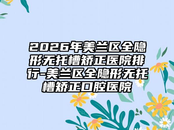 2026年美兰区全隐形无托槽矫正医院排行-美兰区全隐形无托槽矫正口腔医院