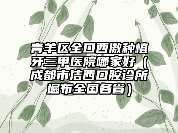青羊区全口西傲种植牙三甲医院哪家好（成都市洁西口腔诊所遍布全国各省）