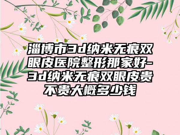 淄博市3d纳米无痕双眼皮医院整形那家好-3d纳米无痕双眼皮贵不贵大概多少钱