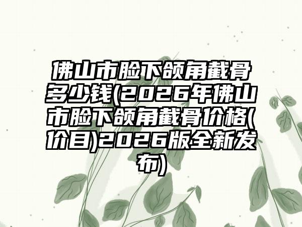 佛山市脸下颌角截骨多少钱(2026年佛山市脸下颌角截骨价格(价目)2026版全新发布)