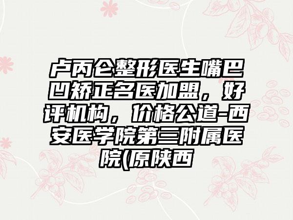 卢丙仑整形医生嘴巴凹矫正名医加盟，好评机构，价格公道-西安医学院第三附属医院(原陕西