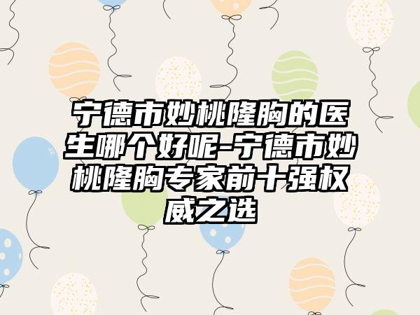 宁德市妙桃隆胸的医生哪个好呢-宁德市妙桃隆胸专家前十强权威之选