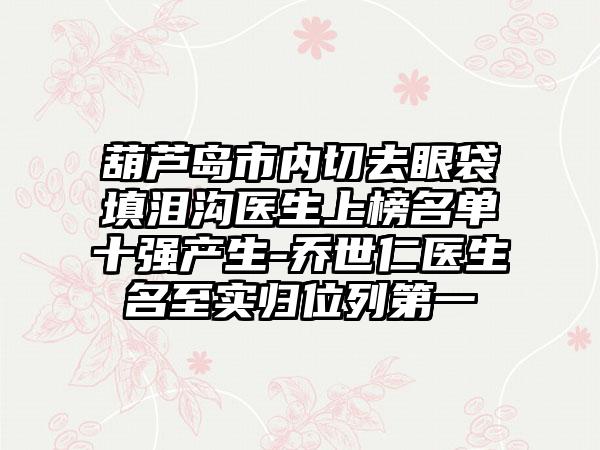 葫芦岛市内切去眼袋填泪沟医生上榜名单十强产生-乔世仁医生名至实归位列第一