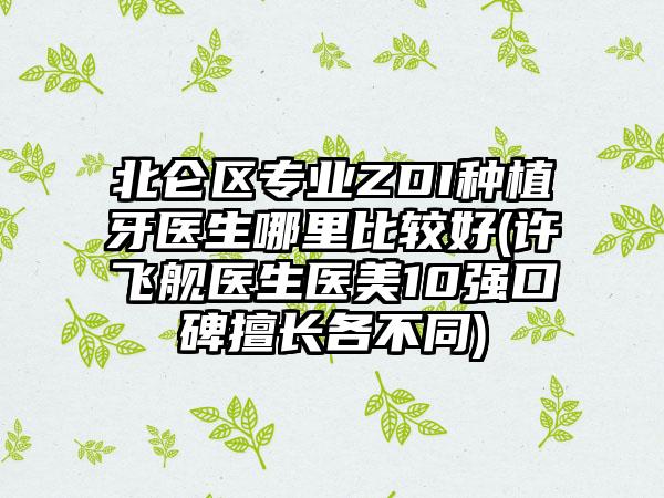 北仑区专业ZDI种植牙医生哪里比较好(许飞舰医生医美10强口碑擅长各不同)