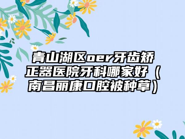 青山湖区oer牙齿矫正器医院牙科哪家好(南昌丽康口腔被种草)
